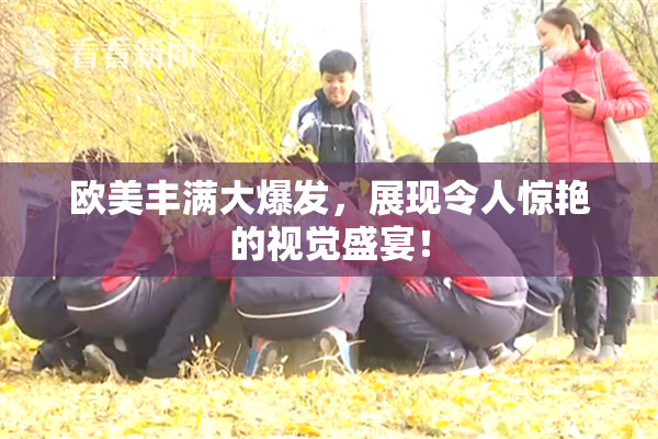 欧美丰满大爆发，展现令人惊艳的视觉盛宴！
