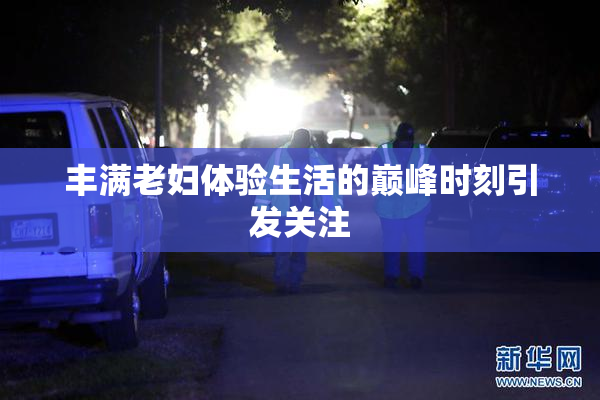 丰满老妇体验生活的巅峰时刻引发关注