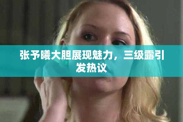 张予曦大胆展现魅力，三级露引发热议