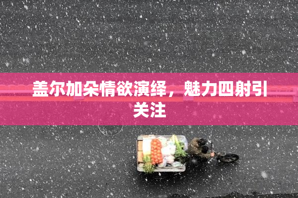 盖尔加朵情欲演绎，魅力四射引关注