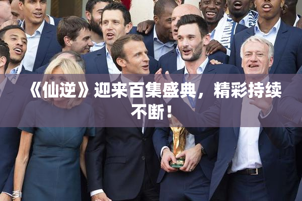 《仙逆》迎来百集盛典，精彩持续不断！