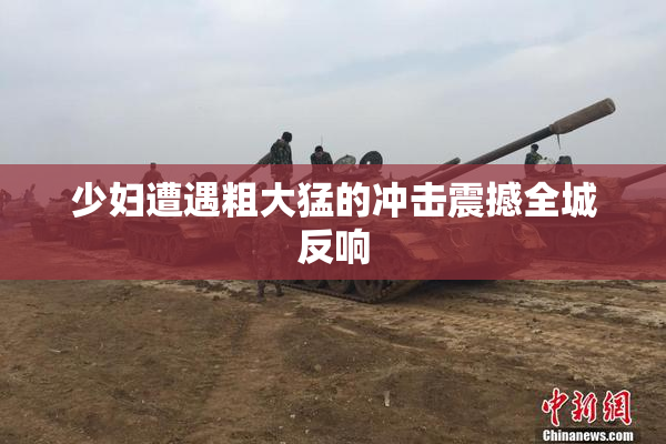 少妇遭遇粗大猛的冲击震撼全城反响