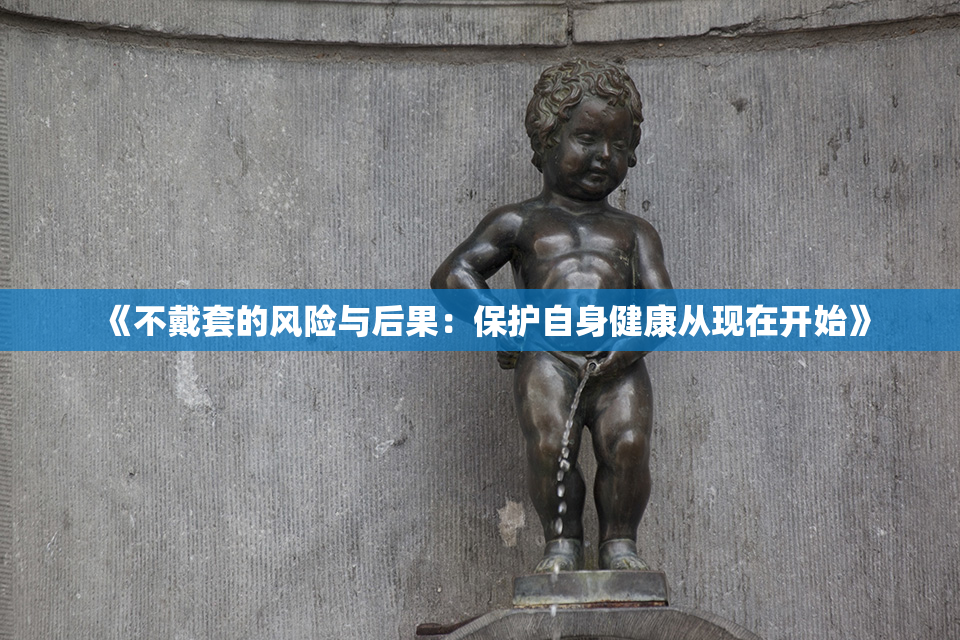 《不戴套的风险与后果：保护自身健康从现在开始》