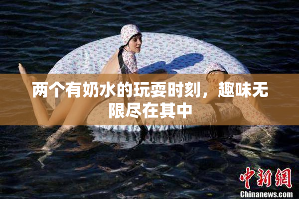两个有奶水的玩耍时刻，趣味无限尽在其中