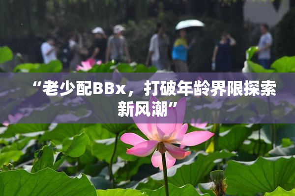 “老少配BBx，打破年龄界限探索新风潮”