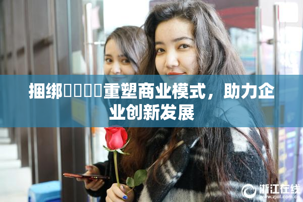 捆绑❌‌❌‌重塑商业模式，助力企业创新发展