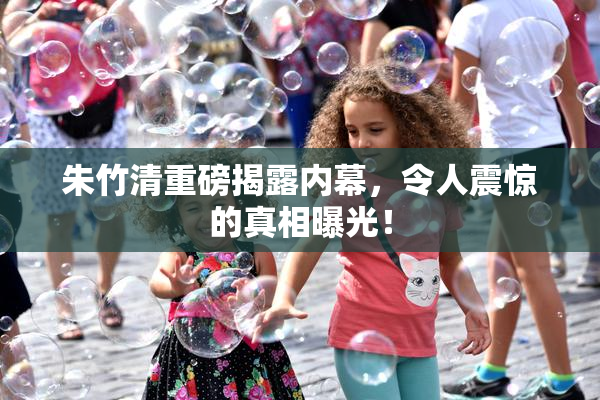 朱竹清重磅揭露内幕，令人震惊的真相曝光！