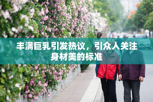 丰满巨乳引发热议，引众人关注身材美的标准