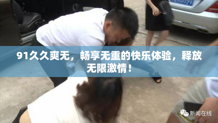 91久久爽无，畅享无重的快乐体验，释放无限激情！