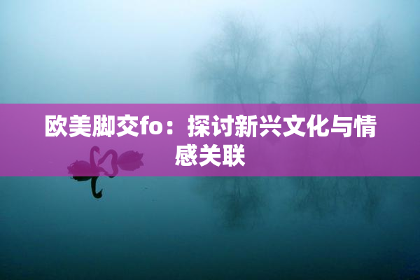 欧美脚交fo：探讨新兴文化与情感关联