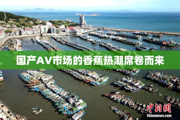 国产AV市场的香蕉热潮席卷而来