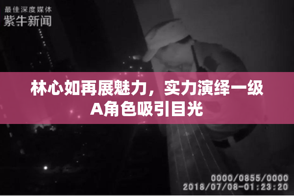 林心如再展魅力，实力演绎一级A角色吸引目光