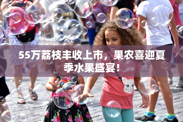 55万荔枝丰收上市，果农喜迎夏季水果盛宴！