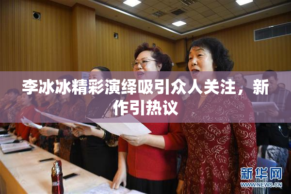 李冰冰精彩演绎吸引众人关注，新作引热议