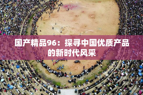 国产精品96：探寻中国优质产品的新时代风采