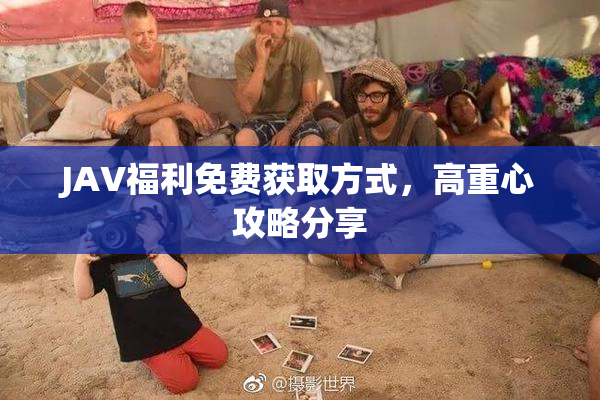 JAV福利免费获取方式，高重心攻略分享