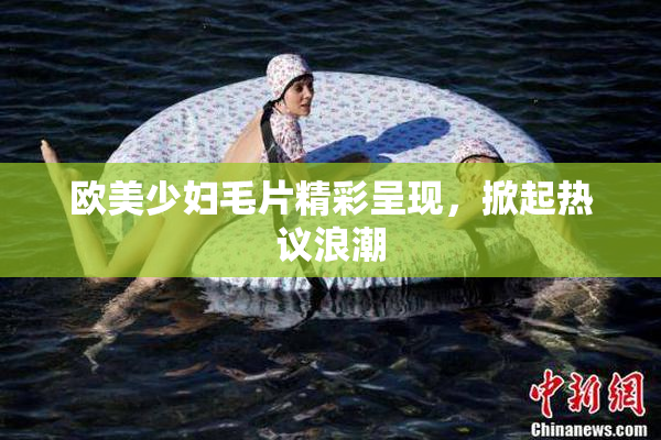 欧美少妇毛片精彩呈现，掀起热议浪潮