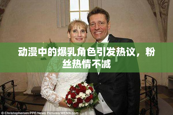 动漫中的爆乳角色引发热议，粉丝热情不减