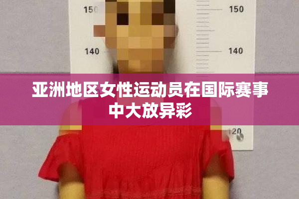 亚洲地区女性运动员在国际赛事中大放异彩