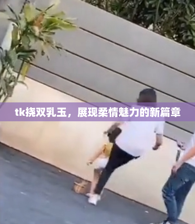 tk挠双乳玉，展现柔情魅力的新篇章