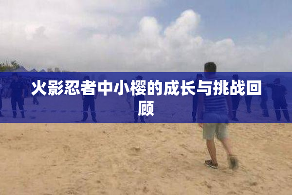 火影忍者中小樱的成长与挑战回顾