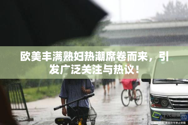 欧美丰满熟妇热潮席卷而来，引发广泛关注与热议！