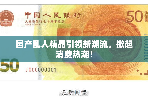 国产乱人精品引领新潮流，掀起消费热潮！