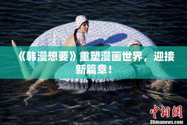 《韩漫想要》重塑漫画世界，迎接新篇章！