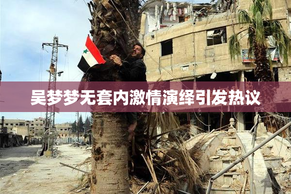 吴梦梦无套内激情演绎引发热议