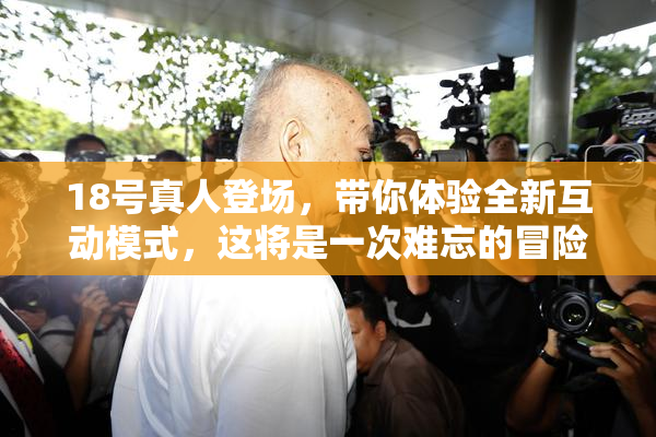 18号真人登场，带你体验全新互动模式，这将是一次难忘的冒险！