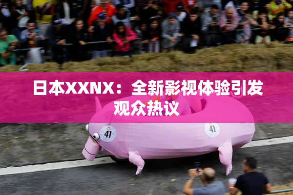 日本XXNX：全新影视体验引发观众热议
