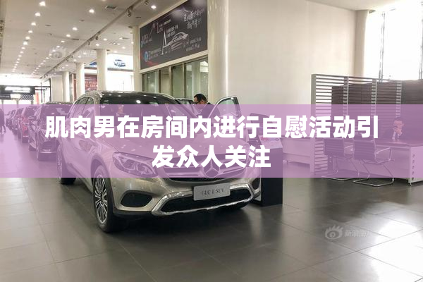 肌肉男在房间内进行自慰活动引发众人关注