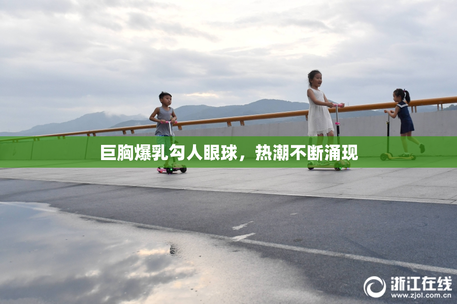 巨胸爆乳勾人眼球，热潮不断涌现