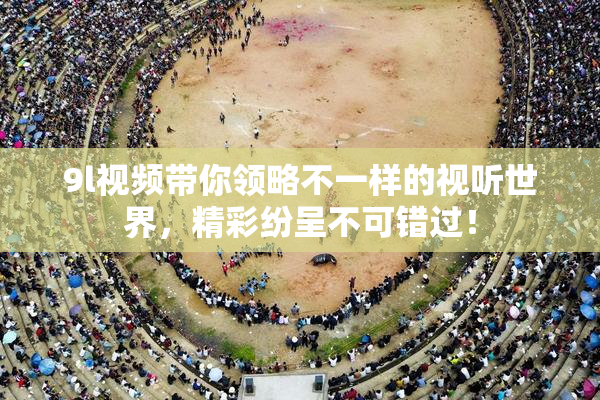 9l视频带你领略不一样的视听世界，精彩纷呈不可错过！