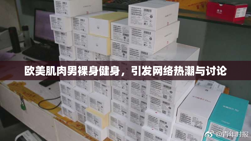 欧美肌肉男裸身健身，引发网络热潮与讨论