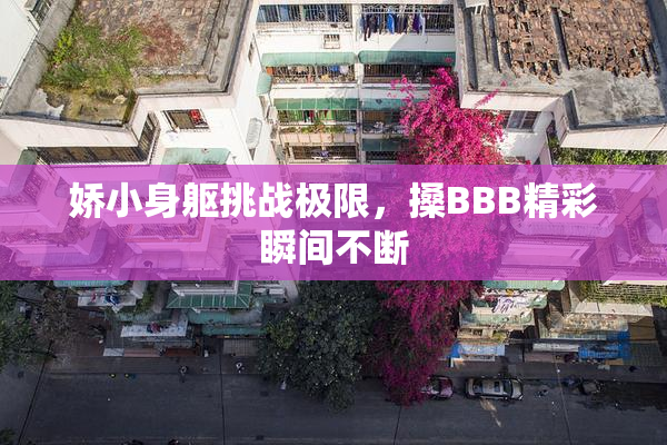 娇小身躯挑战极限，搡BBB精彩瞬间不断