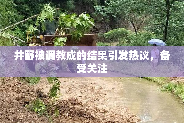井野被调教成的结果引发热议，备受关注