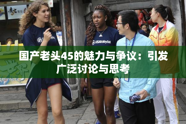 国产老头45的魅力与争议：引发广泛讨论与思考