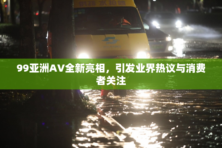 99亚洲AV全新亮相，引发业界热议与消费者关注
