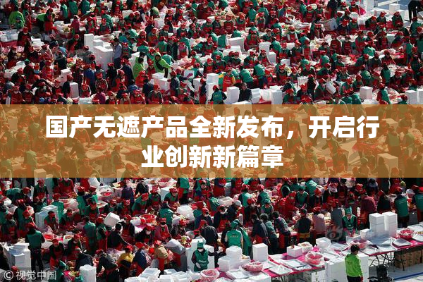 国产无遮产品全新发布，开启行业创新新篇章