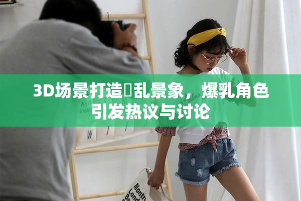3D场景打造婬乱景象，爆乳角色引发热议与讨论