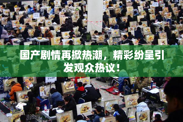国产剧情再掀热潮，精彩纷呈引发观众热议！