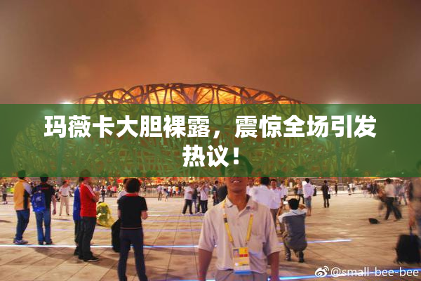 玛薇卡大胆裸露，震惊全场引发热议！