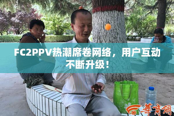 FC2PPV热潮席卷网络，用户互动不断升级！