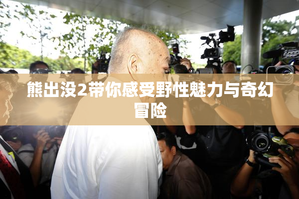 熊出没2带你感受野性魅力与奇幻冒险