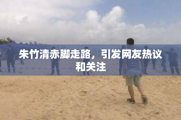 朱竹清赤脚走路，引发网友热议和关注