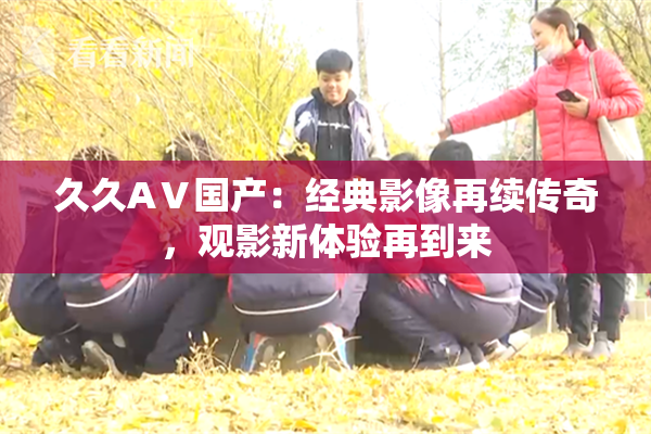 久久AⅤ国产：经典影像再续传奇，观影新体验再到来