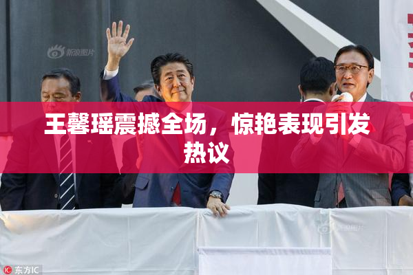 王馨瑶震撼全场，惊艳表现引发热议