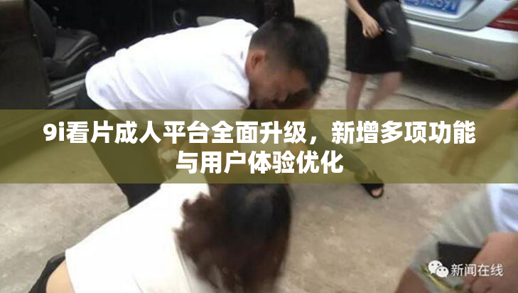 9i看片成人平台全面升级，新增多项功能与用户体验优化