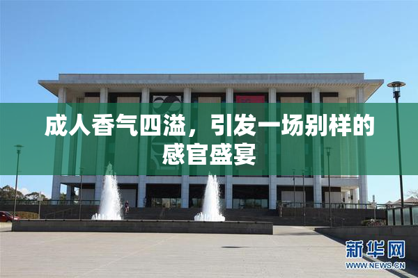 成人香气四溢，引发一场别样的感官盛宴
